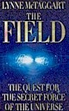 The Field tells the story of a group of frontier scientists who discovered that the Zero Point Field - an ocean of subatomic vibrations in the space between things - connects everything in the universe, much like the Force in Star Wars. The Field offers a radically new view of the way our world and our bodies work. The human mind and body are not distinct and separate from their environment, but a packet of pulsating energy constantly interacting with this vast energy sea. The Field creates a picture of an interconnected universe and a new scientific theory which makes sense of 'supernatural 'phenomena.